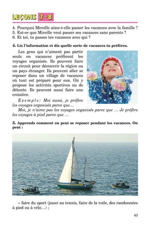 43
4.	Pourquoi Mireille aime-t-elle passer les vacances avec la famille ?
5.	Est-ce que Mireille veut passer ses vacances sans parents ?
6.	Et toi, tu passes tes vacances avec qui ?
4. Lis l’information et dis quelle sorte de vacances tu préfères.
Les gens qui n’aiment pas partir
seuls en vacances préfèrent les
voyages organisés. Ils peuvent faire
un circuit pour découvrir la région ou
un pays étranger. Ils peuvent aller se
reposer dans un village de vacances
où tout est préparé pour eux. On y
propose les activités sportives ou de
détente. Ils peuvent aussi faire une
croisière.
E x e m p l e : Moi aussi, je préfère
les voyages organisés parce que…
Moi, je n’aime pas les voyages organisés parce que … Je préfère
les voyages à pied parce que …
5. Apprends comment on peut se reposer pendant les vacances. On
peut :
– faire du sport (jouer au tennis, faire de la voile, des randonnées
à pied ou à vélo…) ;
 