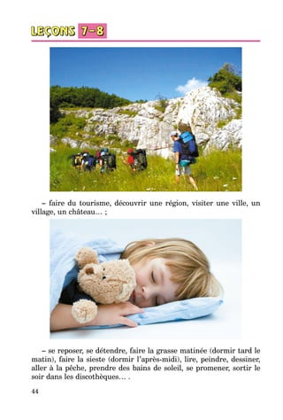 44
– faire du tourisme, découvrir une région, visiter une ville, un
village, un château… ;
– se reposer, se détendre, faire la grasse matinée (dormir tard le
matin), faire la sieste (dormir l’après-midi), lire, peindre, dessiner,
aller à la pêche, prendre des bains de soleil, se promener, sortir le
soir dans les discothèques… .
 