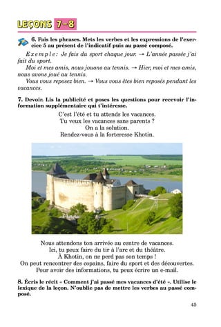 45
6. Fais les phrases. Mets les verbes et les expressions de l’exer-
cice 5 au présent de l’indicatif puis au passé composé.
E x e m p l e : Je fais du sport chaque jour. → L’année passée j’ai
fait du sport.
Moi et mes amis, nous jouons au tennis. → Hier, moi et mes amis,
nous avons joué au tennis.
Vous vous reposez bien. → Vous vous êtes bien reposés pendant les
vacances.
7. Devoir. Lis la publicité et poses les questions pour recevoir l’in-
formation supplémentaire qui t’intéresse.
C’est l’été et tu attends les vacances.
Tu veux les vacances sans parents ?
On a la solution.
Rendez-vous à la forteresse Khotin.
Nous attendons ton arrivée au centre de vacances.
Ici, tu peux faire du tir à l’arc et du théâtre.
À Khotin, on ne perd pas son temps !
On peut rencontrer des copains, faire du sport et des découvertes.
Pour avoir des informations, tu peux écrire un e-mail.
8. Écris le récit « Comment j’ai passé mes vacances d’été ». Utilise le
lexique de la leçon. N’oublie pas de mettre les verbes au passé com-
posé.
 