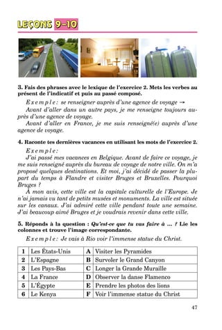 47
3. Fais des phrases avec le lexique de l’exercice 2. Mets les verbes au
présent de l’indicatif et puis au passé composé.
E x e m p l e : se renseigner auprès d’une agence de voyage →
Avant d’aller dans un autre pays, je me renseigne toujours au-
près d’une agence de voyage.
Avant d’aller en France, je me suis renseigné(e) auprès d’une
agence de voyage.
4. Raconte tes dernières vacances en utilisant les mots de l’exercice 2.
E x e m p l e :
J’ai passé mes vacances en Belgique. Avant de faire ce voyage, je
me suis renseigné auprès du bureau de voyage de notre ville. On m’a
proposé quelques destinations. Et moi, j’ai décidé de passer la plu-
part du temps à Flandre et visiter Bruges et Bruxelles. Pourquoi
Bruges ?
À mon avis, cette ville est la capitale culturelle de l’Europe. Je
n’ai jamais vu tant de petits musées et monuments. La ville est située
sur les canaux. J’ai admiré cette ville pendant toute une semaine.
J’ai beaucoup aimé Bruges et je voudrais revenir dans cette ville.
5. Réponds à la question : Qu’est-ce que tu vas faire à … ? Lie les
co­lonnes et trouve l’image correspondante.
E x e m p l e : Je vais à Rio voir l’immense statue du Christ.
1 Les États-Unis A Visiter les Pyramides
2 L’Espagne B Survoler le Grand Canyon
3 Les Pays-Bas C Longer la Grande Muraille
4 La France D Observer la danse Flamenco
5 L’Égypte E Prendre les photos des lions
6 Le Kenya F Voir l’immense statue du Christ
 