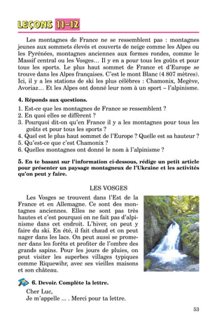 53
Les montagnes de France ne se ressemblent pas  : montagnes
jeunes aux sommets élevés et couverts de neige comme les Alpes ou
les Pyrénées, montagnes anciennes aux formes rondes, comme le
Massif central ou les Vosges… Il y en a pour tous les goûts et pour
tous les sports. Le plus haut sommet de France et d’Europe se
trouve dans les Alpes françaises. C’est le mont Blanc (4 807 mètres).
Ici, il y a les stations de ski les plus célèbres : Chamonix, Megève,
Avoriaz… Et les Alpes ont donné leur nom à un sport – l’alpinisme.
4. Réponds aux questions.
1. Est-ce que les montagnes de France se ressemblent ?
2. En quoi elles se diffèrent ?
3. Pourquoi dit-on qu’en France il y a les montagnes pour tous les
goûts et pour tous les sports ?
4. Quel est le plus haut sommet de l’Europe ? Quelle est sa hauteur ?
5. Qu’est-ce que c’est Chamonix ?
6. Quelles montagnes ont donné le nom à l’alpinisme ?
5. En te basant sur l’information ci-dessous, rédige un petit article
pour présenter un paysage montagneux de l’Ukraine et les activités
qu’on peut y faire.
LES VOSGES
Les Vosges se trouvent dans l’Est de la
France et en Allemagne. Ce sont des mon­
tagnes anciennes. Elles ne sont pas très
hautes et c’est pourquoi on ne fait pas d’alpi­
nisme dans cet endroit. L’hiver, on peut y
faire du ski. En été, il fait chaud et on peut
nager dans les lacs. On peut aussi se prome­
ner dans les forêts et profiter de l’ombre des
grands sapins. Pour les jours de pluies, on
peut visiter les superbes villages typiques
comme Riquewihr, avec ses vieilles maisons
et son château.
6. Devoir. Complète la lettre.
Cher Luc,
Je m’appelle ... . Merci pour ta lettre.
 