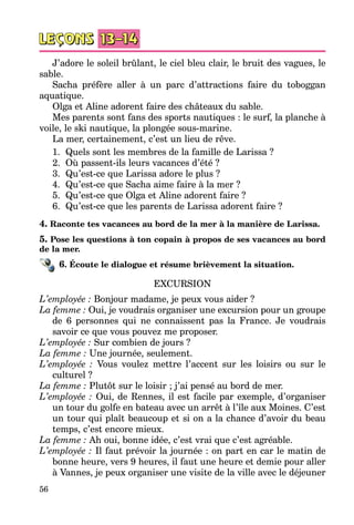 56
J’adore le soleil brûlant, le ciel bleu clair, le bruit des vagues, le
sable.
Sacha préfère aller à un parc d’attractions faire du toboggan
aquatique.
Olga et Aline adorent faire des châteaux du sable.
Mes parents sont fans des sports nautiques : le surf, la planche à
voile, le ski nautique, la plongée sous-marine.
La mer, certainement, c’est un lieu de rêve.
1.	 Quels sont les membres de la famille de Larissa ?
2.	 Où passent-ils leurs vacances d’été ?
3.	 Qu’est-ce que Larissa adore le plus ?
4.	 Qu’est-ce que Sacha aime faire à la mer ?
5.	 Qu’est-ce que Olga et Aline adorent faire ?
6.	 Qu’est-ce que les parents de Larissa adorent faire ?
4. Raconte tes vacances au bord de la mer à la manière de Larissa.
5. Pose les questions à ton copain à propos de ses vacances au bord
de la mer.
6. Écoute le dialogue et résume brièvement la situation.
EXCURSION
L’employée : Bonjour madame, je peux vous aider ?
La femme : Oui, je voudrais organiser une excursion pour un groupe
de 6 personnes qui ne connaissent pas la France. Je voudrais
savoir ce que vous pouvez me proposer.
L’employée : Sur combien de jours ?
La femme : Une journée, seulement.
L’employée  : Vous voulez mettre l’accent sur les loisirs ou sur le
culturel ?
La femme : Plutôt sur le loisir ; j’ai pensé au bord de mer.
L’employée : Oui, de Rennes, il est facile par exemple, d’organiser
un tour du golfe en bateau avec un arrêt à l’île aux Moines. C’est
un tour qui plaît beaucoup et si on a la chance d’avoir du beau
temps, c’est encore mieux.
La femme : Ah oui, bonne idée, c’est vrai que c’est agréable.
L’employée : Il faut prévoir la journée : on part en car le matin de
bonne heure, vers 9 heures, il faut une heure et demie pour aller
à Vannes, je peux organiser une visite de la ville avec le déjeuner
 