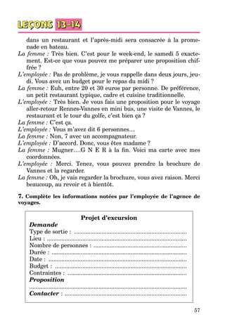 57
dans un restaurant et l’après-midi sera consacrée à la prome­
nade en bateau.
La femme : Très bien. C’est pour le week-end, le samedi 5 exacte­
ment. Est-ce que vous pouvez me préparer une proposition chif­
frée ?
L’employée : Pas de problème, je vous rappelle dans deux jours, jeu­
di. Vous avez un budget pour le repas du midi ?
La femme : Euh, entre 20 et 30 euros par personne. De préférence,
un petit restaurant typique, cadre et cuisine traditionnelle.
L’employée : Très bien. Je vous fais une proposition pour le voyage
aller-retour Rennes-Vannes en mini bus, une visite de Vannes, le
restaurant et le tour du golfe, c’est bien ça ?
La femme : C’est ça.
L’employée : Vous m’avez dit 6 personnes…
La femme : Non, 7 avec un accompagnateur.
L’employée : D’accord. Donc, vous êtes madame ?
La femme  : Mugner….G N E R à la fin. Voici ma carte avec mes
coordonnées.
L’employée  : Merci. Tenez, vous pouvez prendre la brochure de
Vannes et la regarder.
La femme : Oh, je vais regarder la brochure, vous avez raison. Merci
beaucoup, au revoir et à bientôt.
7. Complète les informations notées par l’employée de l’agence de
voyages.
Projet d’excursion
Demande
Type de sortie : .......................................................................
Lieu : ........................................................................................
Nombre de personnes : ...........................................................
Durée : .....................................................................................
Date : .......................................................................................
Budget : ...................................................................................
Contraintes : ...........................................................................
Proposition
..................................................................................................
Contacter : .............................................................................
 