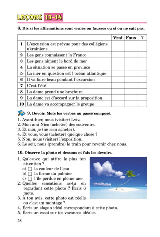 58
8. Dis si les affirmations sont vraies ou fausses ou si on ne sait pas.
Vrai Faux ?
1 L’excursion est prévue pour des collégiens
ukrainiens
2 Les gens connaissent la France
3 Les gens aiment le bord de mer
4 La situation se passe en province
5 La mer en question est l’océan atlantique
6 Il va faire beau pendant l’excursion
7 C’est l’été
8 La dame prend une brochure
9 La dame est d’accord sur la proposition
10 La dame va accompagner le groupe
9. Devoir. Mets les verbes au passé composé.
1. Avant-hier, nous (visiter) Lviv.
2. Mon ami Nico (acheter) des souvenirs.
3. Et moi, je (ne rien acheter).
4. Et vous, vous (acheter) quelque chose ?
5. Non, nous (visiter) l’exposition.
6. Le soir, nous (prendre) le train pour revenir chez nous.
10. Observe la photo ci-dessous et fais les devoirs.
1.	Qu’est-ce qui attire le plus ton
attention ?
	 a)	 □	 la couleur de l’eau
	 b)	□	 la forme du palmier
	 c)	 □	 l’île perdue en pleine mer
2.	Quelles sensations as-tu en
regardant cette photo  ? Écris 6
mots.
3.	À ton avis, cette photo est réelle
ou c’est un montage ?
4.	Écris un slogan idéal correspondant à cette photo.
5.	Écris un essai sur tes vacances idéales.
 