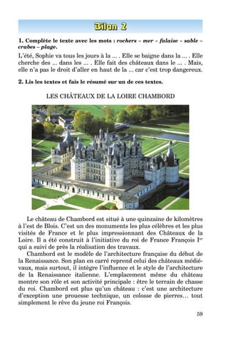 59
1. Complète le texte avec les mots : rochers – mer – falaise – sable –
crabes – plage.
L’été, Sophie va tous les jours à la ... . Elle se baigne dans la ... . Elle
cherche des ... dans les ... . Elle fait des châteaux dans le ... . Mais,
elle n’a pas le droit d’aller en haut de la ... car c’est trop dangereux.
2. Lis les textes et fais le résumé sur un de ces textes.
LES CHÂTEAUX DE LA LOIRE CHAMBORD
Le château de Chambord est situé à une quinzaine de kilomètres
à l’est de Blois. C’est un des monuments les plus célèbres et les plus
visités de France et le plus impressionnant des Châteaux de la
Loire. Il a été construit à l’initiative du roi de France François Ier
qui a suivi de près la réalisation des travaux.
Chambord est le modèle de l’architecture française du début de
la Renaissance. Son plan en carré reprend celui des châteaux médié­
vaux, mais surtout, il intègre l’influence et le style de l’architecture
de la Renaissance italienne. L’emplacement même du château
montre son rôle et son activité principale : être le terrain de chasse
du roi. Chambord est plus qu’un château  : c’est une architecture
d’exception une prouesse technique, un colosse de pierres… tout
simplement le rêve du jeune roi François.
 
