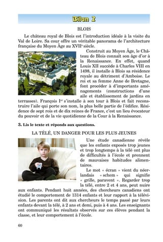 60
BLOIS
Le château royal de Blois est l’introduction idéale à la visite du
Val de Loire. Sa cour offre un véritable panorama de l’architecture
française du Moyen Âge au XVIIe
siècle.
Construit au Moyen Âge, le Châ­
teau de Blois connaît son âge d’or à
la Renaissance. En effet, quand
Louis XII succède à Charles VIII en
1498, il installe à Blois sa résidence
royale au détriment d’Amboise. Le
roi et sa femme Anne de Bretagne,
font procéder à d’importants amé­
nagements (constructions d’une
aile et établissement de jardins en
terrasses). François Ier
s’installe à son tour à Blois et fait recons­
truire l’aile qui porte son nom, la plus belle partie de l’édifice. Rési­
dence de sept rois et de dix reines de France, c’est un lieu évocateur
du pouvoir et de la vie quotidienne de la Cour à la Renaissance.
3. Lis le texte et réponds aux questions.
LA TÉLÉ, UN DANGER POUR LES PLUS JEUNES
Une étude canadienne révèle
que les enfants exposés trop jeunes
et trop longtemps à la télé ont plus
de difficultés à l’école et prennent
de mauvaises habitudes alimen­
taires.
Le mot « écran » vient du néer­
landais «  schem  » qui signifie
«  grille, paravent  ». Regarder trop
la télé, entre 2 et 4 ans, peut nuire
aux enfants. Pendant huit années, des chercheurs canadiens ont
étudié le comportement de 1314 enfants et leur rapport à la télévi­
sion. Les parents ont dit aux chercheurs le temps passé par leurs
enfants devant la télé, à 2 ans et demi, puis à 4 ans. Les enseignants
ont communiqué les résultats observés sur ces élèves pendant la
classe, et leur comportement à l’école.
 