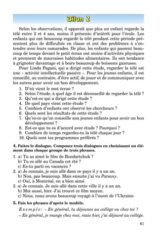 61
Selon les observations, il apparaît que plus un enfant regarde la
télé entre 2 et 4 ans, moins il présente d’intérêt pour l’école. Les
enfants qui ont beaucoup regardé la télé pendant cette période pré­
sentent plus de difficultés en classe et ont des problèmes à s’en­
tendre avec leurs camarades. De plus, les enfants qui passent beau­
coup de temps devant le petit écran ont moins d’activités physiques
et prennent de mauvaises habitudes alimentaires. Ils ont tendance
à grignoter davantage et à boire beaucoup de boissons gazeuses.
Pour Linda Pagani, qui a dirigé cette étude, regarder la télé est
une « activité intellectuelle passive ». Pour les jeunes enfants, il est
conseillé, au contraire, d’être actif, de jouer et de communiquer avec
les autres pour avoir un bon développement.
1.	 D’où vient le mot écran ?
2.	 Selon l’étude, à quel âge il est déconseillé de regarder la télé ?
3.	 Qu’est-ce qui a dirigé cette étude ?
4.	 De quel pays vient cette étude ?
5.	 Combien d’enfants ont observé les chercheurs ?
6.	 Quels sont les résultats de cette étude ?
7.	 Qu’es-ce qu’on conseille aux jeunes enfants pour avoir un bon
développement ?
8.	 Est-ce que tu es d’accord avec étude ? Pourquoi ?
9.	 Combien de temps regardes-tu la télé chaque jour ?
10. Quels sont tes programmes préférés ?
4. Faites le dialogue. Composez trois dialogues en choisissant un élé-
ment dans chaque groupe de trois phrases.
1. 	a) Tu as aimé le film de Bondartchuk ?
	 b) Tu es allé au Canada cet été ?
	 c) Es-tu parti en vacances ?
2.	a) Je connais, je suis allé dans ce pays il y a un an.
	 b) Non, pas beaucoup. Mais ensuite j’ai vu Patsany.
	 c) Oui, à Montréal, on a bien aimé.
3. a) Je connais. Je suis allé dans cette ville il y a un an.
	 b) Moi aussi, hier. J’ai trouvé ce film moyen.
	 c) Nous, nous avons beaucoup voyagé à l’ouest de l’Ukraine.
5. Fais les phrases d’après le modèle.
E x e m p l e : – En général, tu déjeunes au collège ou chez toi ?
– En général, je mange chez moi, mais hier, j’ai déjeuné au collège.
 