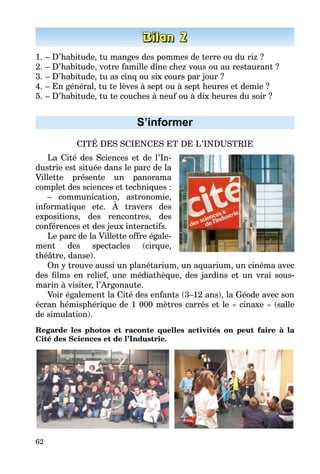62
1.	– D’habitude, tu manges des pommes de terre ou du riz ?
2.	– D’habitude, votre famille dîne chez vous ou au restaurant ?
3.	– D’habitude, tu as cinq ou six cours par jour ?
4.	– En général, tu te lèves à sept ou à sept heures et demie ?
5.	– D’habitude, tu te couches à neuf ou à dix heures du soir ?
S’informer
CITÉ DES SCIENCES ET DE L’INDUSTRIE
La Cité des Sciences et de l’In­
dustrie est située dans le parc de la
Villette présente un panorama
complet des sciences et techniques :
– communication, astronomie,
informatique etc. À travers des
expositions, des rencontres, des
conférences et des jeux interactifs.
Le parc de la Villette offre égale­
ment des spectacles (cirque,
théâtre, danse).
On y trouve aussi un planétarium, un aquarium, un cinéma avec
des films en relief, une médiathèque, des jardins et un vrai sous-
marin à visiter, l’Argonaute.
Voir également la Cité des enfants (3–12 ans), la Géode avec son
écran hémisphérique de 1 000 mètres carrés et le « cinaxe » (salle
de simulation).
Regarde les photos et raconte quelles activités on peut faire à la
Cité des Sciences et de l’Industrie.
 