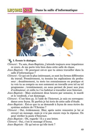 69
1. Écoute le dialogue.
Clément : Tu sais, Jean-Baptiste, j’attends toujours avec impatience
ce cours. Je me porte très bien dans cette salle de classe.
Jean-Baptiste : Et pourquoi est-ce que tu aimes travailler dans la
salle d’informatique ?
Clément : Ce qui est le plus intéressant, ce sont les formes différentes
du travail. Premièrement, tu écoutes les explications du profes­
seur ; deuxiè­mement, tu mets tes connaissances en pratique et
tu vois tu as compris ou non comment on travaille avec tel ou tel
programme ; troisièmement, on nous permet de jouer aux jeux
d’ordinateur; et enfin tu t’es habitué à travailler avec Internet.
Jean-Baptiste : Mais seulement deux heures par semaine, le mardi
et le vendredi, c’est dommage.
Clément : C’est bien ça. À l’aide de l’Internet, je suis en correspon­
dan­ce avec Iryna. Et parfois je lui écris de cette salle d’étude.
Jean-Baptiste : Est-ce que tu as demandé à Iryna de nous écrire du
sys­tème scolaire de l’Ukraine ?
Clément : Oui, évidemment. Hier, après notre rencontre je lui ai
envoyé un message, mais je n’ai pas encore reçu la réponse. On
peut vérifier la poste d’Internet.
Jean-Baptiste : Oh, regarde ! Il y a une lettre.
Clément : Oui, c’est le message d’Iryna.
Jean-Baptiste : Et qu’est-ce qu’elle écrit ?
Dans la salle d’informatique
 