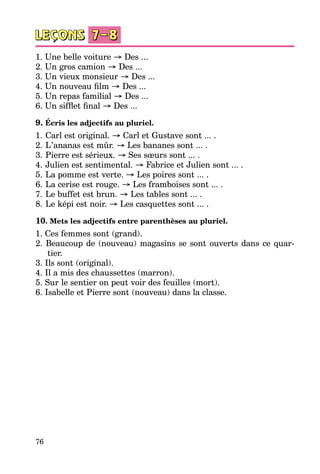 76
1. Une belle voiture → Des ...
2. Un gros camion → Des ...
3. Un vieux monsieur → Des ...
4. Un nouveau film → Des ...
5. Un repas familial → Des ...
6. Un sifflet final → Des ...
9. Écris les adjectifs au pluriel.
1.	Carl est original. → Carl et Gustave sont ... .
2.	L’ananas est mûr. → Les bananes sont ... .
3.	Pierre est sérieux. → Ses sœurs sont ... .
4.	Julien est sentimental. → Fabrice et Julien sont ... .
5.	La pomme est verte. → Les poires sont ... .
6.	La cerise est rouge. → Les framboises sont ... .
7.	Le buffet est brun. → Les tables sont ... .
8.	Le képi est noir. → Les casquettes sont ... .
10. Mets les adjectifs entre parenthèses au pluriel.
1. Ces femmes sont (grand).
2. Beaucoup de (nouveau) magasins se sont ouverts dans ce quar­
tier.
3. Ils sont (original).
4. Il a mis des chaussettes (marron).
5. Sur le sentier on peut voir des feuilles (mort).
6. Isabelle et Pierre sont (nouveau) dans la classe.
 