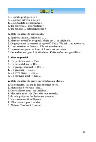 79
2. ... sports pratiques-tu ?
3. ... est ton adresse à Lille ?
4. ... est ta date de naissance ?
5. Tu cherches ... information ?
6. Tu connais ... collégiennes ici ?
5. Mets les adjectifs au féminin.
1. Paul est timide. Jeanne est ... .
2. Marc est créatif et original. Marie est ... et originale.
3. Ce garçon est paresseux et agressif. Cette fille est ... et agressive.
4. Il est souriant et bavard. Elle est souriante et ... .
5. Laurent est grand et bronzé. Laure est grande et ... .
6. Cet enfant est gentil et attachant. Cette enfant est gentille et ...
6. Mets au pluriel.
1. Un pantalon vert → Des ...
2. Un animal doux → Des ...
3. Un groupe nominal → Des ...
4. Un gros nez → Des ...
5. Un livre épais → Des ...
6. Un mauvais goût → Des ...
7. Mets les adjectifs entre parenthèses au pluriel.
1. Ce semestre, j’ai eu de très (bonne) notes.
2. Mon amie a les yeux (bleu).
3. Ces tableaux sont très (original).
4. Mes amis sont très (fier) des leur réussite.
5. Je vais préparer des boissons (chaude).
6. Nous sommes (intelligent).
7. Elles ne sont pas (timide).
8. Alain et Paul sont (content).
 
