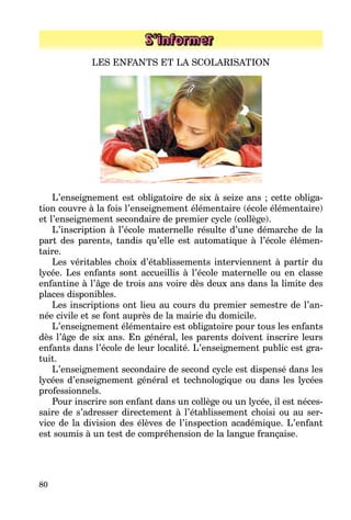 80
S’informer
LES ENFANTS ET LA SCOLARISATION
L’enseignement est obligatoire de six à seize ans ; cette obliga­
tion couvre à la fois l’enseignement élémentaire (école élémentaire)
et l’enseignement secondaire de premier cycle (collège).
L’inscription à l’école maternelle résulte d’une démarche de la
part des parents, tandis qu’elle est automatique à l’école élémen­
taire.
Les véritables choix d’établissements interviennent à partir du
lycée. Les enfants sont accueillis à l’école maternelle ou en classe
enfantine à l’âge de trois ans voire dès deux ans dans la limite des
places disponibles.
Les inscriptions ont lieu au cours du premier semestre de l’an­
née civile et se font auprès de la mairie du domicile.
L’enseignement élémentaire est obligatoire pour tous les enfants
dès l’âge de six ans. En général, les parents doivent inscrire leurs
enfants dans l’école de leur localité. L’enseignement public est gra­
tuit.
L’enseignement secondaire de second cycle est dispensé dans les
lycées d’enseignement général et technologique ou dans les lycées
professionnels.
Pour inscrire son enfant dans un collège ou un lycée, il est néces­
saire de s’adresser directement à l’établissement choisi ou au ser­
vice de la division des élèves de l’inspection académique. L’enfant
est soumis à un test de compréhension de la langue française.
 