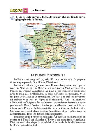 84
1. Lis le texte suivant. Tâche de retenir plus de détails sur la
géographie de la France.
LA FRANCE, TU CONNAIS ?
La France est un grand pays de l’Europe occidentale. Sa popula­
tion compte plus de 60 millions d’habitants.
La France est un pays maritime. Elle est baignée au nord par la
mer du Nord et par la Manche, au sud par la Méditerranée et à
l’ouest par l’océan Atlantique. Le pays a des frontières communes
avec la Belgique, l’Allemagne, la Suisse, l’Italie et l’Espagne. C’est
un pays de plaines et de montagnes. Ce sont : au sud les Pyrénées,
au sud-est et à l’est les Alpes et la chaîne du Jura ; au nord-est
s’étendent les Vosges et les Ardennes ; au centre se trouve un vaste
plateau – le Massif Central. Quatre grands fleuves traversent le ter­
ritoire de la France : la Seine se jette dans la Manche ; la Loire et la
Garonne se jettent dans l’océan Atlantique et le Rhône dans la
Méditerranée. Tous les fleuves sont navigables.
Le climat de la France est tempéré. À l’ouest il est maritime ; au
centre et à l’est il est plus dur : l’hiver y est assez froid et neigeux,
l’été est aussi chaud que dans le Midi. Aux bords de la Méditerranée
le climat est subtropical.
La France
 