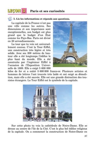 87
1. Lis les informations et réponds aux questions.
La capitale de la France n’est pas
une ville comme les autres. Ses
dimensions et son importance sont
exceptionnelles, son budget est plus
grand que le budget d’un État
comme les Pays-Bas. Paris est divisé
en 20 arrondissements.
La tour que tu vois est universel­
lement connue. C’est la Tour Eiffel,
une construction très légère et très
solide. Avec ses 300 mètres de hau­
teur elle a été longtemps l’édifice le
plus haut du monde. Elle a été
construite par l’ingénieur Eiffel à
l’occasion de l’Exposition Univer­
selle de 1889. Elle a exigé 5 600 000
kilos de fer et a coûté 5   600  000 francs-or. Plusieurs artistes et
hommes de lettres l’ont trouvée très laide et ont exigé sa démoli­
tion, mais elle a été sauvée. Elle est une grande distraction des tou­
ristes étrangers. La Tour Eiffel est le symbole de la capitale.
Sur cette photo tu vois la cathédrale de Notre-Dame. Elle se
dresse au centre de l’île de la Cité. C’est le plus bel édifice religieux
de la capitale. On a commencé la construction de Notre-Dame en
Paris et ses curiosités
 