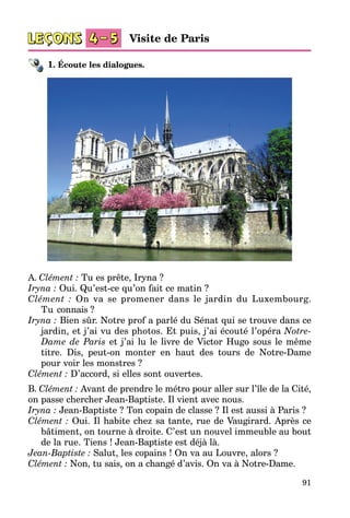 91
1. Écoute les dialogues.
A. Clément : Tu es prête, Iryna ?
Iryna : Oui. Qu’est-ce qu’on fait ce matin ?
Clément : On va se promener dans le jardin du Luxembourg.
Tu connais ?
Iryna : Bien sûr. Notre prof a parlé du Sénat qui se trouve dans ce
jar­din, et j’ai vu des photos. Et puis, j’ai écouté l’opéra Notre-
Dame de Paris et j’ai lu le livre de Victor Hugo sous le même
titre. Dis, peut-on monter en haut des tours de Notre-Dame
pour voir les monstres ?
Clément : D’accord, si elles sont ouvertes.
B. Clément : Avant de prendre le métro pour aller sur l’île de la Cité,
on passe chercher Jean-Baptiste. Il vient avec nous.
Iryna : Jean-Baptiste ? Ton copain de classe ? Il est aussi à Paris ?
Clément : Oui. Il habite chez sa tante, rue de Vaugirard. Après ce
bâti­ment, on tourne à droite. C’est un nouvel immeuble au bout
de la rue. Tiens ! Jean-Baptiste est déjà là.
Jean-Baptiste : Salut, les copains ! On va au Louvre, alors ?
Clément : Non, tu sais, on a changé d’avis. On va à Notre-Dame.
Visite de Paris
 