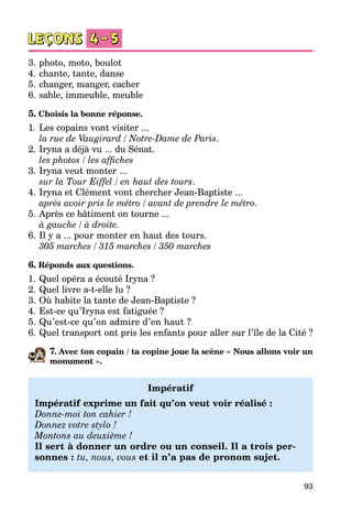 93
3.	photo, moto, boulot
4.	chante, tante, danse
5.	changer, manger, cacher
6.	sable, immeuble, meuble
5. Choisis la bonne réponse.
1.	Les copains vont visiter ...
	 la rue de Vaugirard / Notre-Dame de Paris.
2.	Iryna a déjà vu ... du Sénat.
	 les photos / les affiches
3.	Iryna veut monter ...
	 sur la Tour Eiffel / en haut des tours.
4.	Iryna et Clément vont chercher Jean-Baptiste ...
	 après avoir pris le métro / avant de prendre le métro.
5.	Après ce bâtiment on tourne ...
	 à gauche / à droite.
6.	Il y a ... pour monter en haut des tours.
	 305 marches / 315 marches / 350 marches
6. Réponds aux questions.
1.	Quel opéra a écouté Iryna ?
2.	Quel livre a-t-elle lu ?
3.	Où habite la tante de Jean-Baptiste ?
4.	Est-ce qu’Iryna est fatiguée ?
5.	Qu’est-ce qu’on admire d’en haut ?
6.	Quel transport ont pris les enfants pour aller sur l’île de la Cité ?
7. Avec ton copain / ta copine joue la scène « Nous allons voir un
mo­nument ».
Impératif
Impératif exprime un fait qu’on veut voir réalisé :
Donne-moi ton cahier !
Donnez votre stylo !
Montons au deuxième !
Il sert à donner un ordre ou un conseil. Il a trois per-
sonnes : tu, nous, vous et il n’a pas de pronom sujet.
 