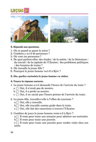 96
2. Réponds aux questions.
1.	Où et quand se passe la scène ?
2.	Combien y a-t-il de personnes ?
3.	Où vont ces personnes ?
4.	De quoi parlent-elles: des études / de la météo / de la littérature /
du travail / de la capitale de l’Ukraine / des problèmes politiques
/ des horaires de trains ?
5.	Où travaille la jeune fille ?
6.	Pourquoi le jeune homme va-t-il à Kyiv ?
3. Dis, quelles curiosités le jeune homme va visiter.
4. Trouve la réponse correcte.
1.	 Le jeune homme a-t-il demandé l’heure de l’arrivée du train ?
a	 □	 Oui, il n’avait pas de montre.
b	 □	 Oui, il a perdu sa montre.
c	 □	 Oui, il ne savait pas l’heure précise de l’arrivée du train.
2.	 La jeune fille, travaille-t-elle à l’office du tourisme ?
a	□	 Oui, elle y travaille.
b	□	 Oui, elle travaille comme guide dans le train.
c	□	 Oui, elle fait des excursions à travers l’Ukraine.
3.	 Combien de jours le jeune homme reste-t-il à Kyiv ?
a	□	 Il reste pour toute une semaine pour admirer ses curiosités.
b	□	 Il reste pour toute une journée.
c	□	 Il reste pour toute une journée pour rendre visite chez son
oncle.
 