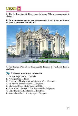 97
5. Lis le dialogue et dis ce que la jeune fille a recommandé à
visiter.
6. Et toi, qu’est-ce que tu vas recommander à voir à ton ami(e) qui
va pour la première fois à Kyiv ?
7. Fais le plan d’un séjour (la quantité de jours à ton choix) dans la
capitale.
8. Mets la préposition convenable.
1.	Ils sont déjà venus ... Canada.
2.	Nous partons ... Paris.
3.	Il est né ... Mexique, et moi, je suis né ... Ukraine.
4.	Ils passent leurs vacances ... Avignon.
5.	Elle est allée ... États-Unis en 2005.
6.	Pour aller ... France il faut traverser la Belgique.
7.	 Cette fois nous habiterons ... Londres.
8. Nous allons fini notre voyage ... Espagne.
 