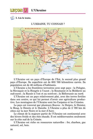 98
1. Lis le texte.
L’UKRAINE, TU CONNAIS ?
L’Ukraine est un pays d’Europe de l’Est, le second plus grand
pays d’Europe. Sa superficie est de 603  700 kilomètres carrés. Sa
population est de 46 millions d’habitants.
L’Ukraine a les frontières terrestres avec sept pays : la Pologne,
la Slovaquie et la Hongrie à l’ouest ; la Roumanie et la Moldavie au
sud-ouest ; la Russie à l’est et au nord-est ; la Biélorussie au nord.
L’Ukraine est un pays relativement plat, avec des terres fertiles
dans son centre, ce qui lui permet d’avoir une agriculture produc­
tive. Les montagnes de l’Ukraine sont les Carpates et les Crimées.
Le pays est traversé par plusieurs fleuves : le Dnipro, le Dnister,
le Boug, le Donets et le Danube. L’Ukraine a plus de 2 780 km de
côtes sur la mer Noire et la mer d’Azov.
Le climat de la majeure partie de l’Ukraine est continental avec
des hivers froids et des étés chauds. Il est méditerranéen seulement
sur la côte sud de la Crimée.
L’Ukraine est riche en ressources naturelles : fer, charbon, gaz
naturel, sel, bois.
L’Ukraine
 