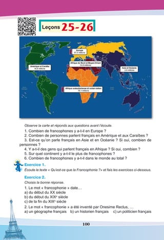 100
Leçons 25-26
Observe la carte et réponds aux questions avant l’écoute.
1. Combien de francophones y a-t-il en Europe ?
2. Combien de personnes parlent français en Amérique et aux Caraïbes ?
3. Est-ce qu’on parle français en Asie et en Océanie ? Si oui, combien de
personnes ?
4. Y a-t-il des gens qui parlent français en Afrique ? Si oui, combien ?
5. Sur quel continent y a-t-il le plus de francophones ?
6. Combien de francophones y a-t-il dans le monde au total ?
Exercice 1.
Écoute le texte « Qu’est-ce que la Francophonie ?» et fais les exercices ci-dessous.
Exercice 2.
Choisis la bonne réponse.
1. Le mot « francophonie » date…
a) du début du XX siècle
b) du début du XIXe
siècle
c) de la fin du XIXe
siècle
2. Le mot « francophonie » a été inventé par Onesime Reclus, …
a) un géographe français	 b) un historien français 	 c) un politicien français
 
