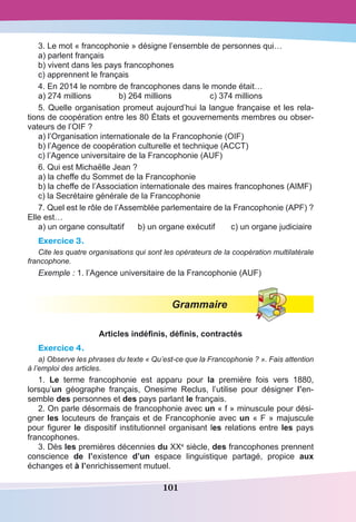 101
3. Le mot « francophonie » désigne l’ensemble de personnes qui…
a) parlent français
b) vivent dans les pays francophones
c) apprennent le français
4. En 2014 le nombre de francophones dans le monde était…
a) 274 millions	 b) 264 millions	 c) 374 millions
5. Quelle organisation promeut aujourd’hui la langue française et les rela-
tions de coopération entre les 80 États et gouvernements membres ou obser-
vateurs de l’OIF ?
a) l’Organisation internationale de la Francophonie (OIF)
b) l’Agence de coopération culturelle et technique (ACCT)
c) l’Agence universitaire de la Francophonie (AUF)
6. Qui est Michaëlle Jean ?
a) la cheffe du Sommet de la Francophonie
b) la cheffe de l’Association internationale des maires francophones (AIMF)
c) la Secrétaire générale de la Francophonie 
7. Quel est le rôle de l’Assemblée parlementaire de la Francophonie (APF) ?
Elle est…
a) un organe consultatif 	 b) un organe exécutif	 c) un organe judiciaire
Exercice 3.
Cite les quatre organisations qui sont les opérateurs de la coopération multilatérale
francophone.
Exemple : 1. l’Agence universitaire de la Francophonie (AUF)
Grammaire
Articles indéfinis, définis, contractés
Exercice 4.
a) Observe les phrases du texte « Qu’est-ce que la Francophonie ? ». Fais attention
à l’emploi des articles.
1. Le terme francophonie est apparu pour la première fois vers 1880,
lorsqu’un géographe français, Onesime Reclus, l’utilise pour désigner l’en-
semble des personnes et des pays parlant le français.
2. On parle désormais de francophonie avec un « f » minuscule pour dési-
gner les locuteurs de français et de Francophonie avec un « F » majuscule
pour figurer le dispositif institutionnel organisant les relations entre les pays
francophones.
3. Dès les premières décennies du XXe
siècle, des francophones prennent
conscience de l’existence d’un espace linguistique partagé, propice aux
échanges et à l’enrichissement mutuel.
 