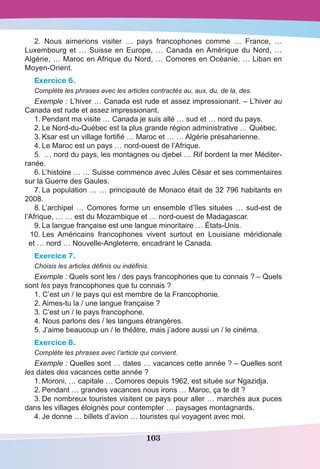103
2. Nous aimerions visiter  … pays francophones comme  … France,  …
Luxembourg et … Suisse en Europe, … Canada en Amérique du Nord, …
Algérie, … Maroc en Afrique du Nord, … Comores en Océanie, … Liban en
Moyen-Orient.
Exercice 6.
Complète les phrases avec les articles contractés au, aux, du, de la, des.
Exemple : L’hiver … Canada est rude et assez impressionant. – L’hiver au
Canada est rude et assez impressionant.
1.	Pendant ma visite … Canada je suis allé … sud et … nord du pays.
2.	Le Nord-du-Québec est la plus grande région administrative … Québec.
3.	Ksar est un village fortifié … Maroc et … … Algérie présaharienne.
4.	Le Maroc est un pays … nord-ouest de l’Afrique.
5.	 … nord du pays, les montagnes ou djebel … Rif bordent la mer Méditer-
ranée.
6.	L’histoire … … Suisse commence avec Jules César et ses commentaires
sur la Guerre des Gaules. 
7.	La population … … principauté de Monaco était de 32 796 habitants en
2008.
8.	L’archipel  … Comores  forme un ensemble d’îles situées  … sud-est de
l’Afrique, … … est du Mozambique et … nord-ouest de Madagascar.
9.	La langue française est une langue minoritaire … États-Unis.
		10.	Les Américains francophones vivent surtout en  Louisiane  méridionale
et … nord … Nouvelle-Angleterre, encadrant le Canada.
Exercice 7.
Choisis les articles définis ou indéfinis.
Exemple : Quels sont les / des pays francophones que tu connais ? – Quels
sont les pays francophones que tu connais ?
1. C’est un / le pays qui est membre de la Francophonie.
2. Aimes-tu la / une langue française ?
3. C’est un / le pays francophone.
4. Nous parlons des / les langues étrangères.
5. J’aime beaucoup un / le théâtre, mais j’adore aussi un / le cinéma.
Exercice 8.
Complète les phrases avec l’article qui convient.
Exemple : Quelles sont … dates … vacances cette année ? – Quelles sont
les dates des vacances cette année ?
1.	Moroni, … capitale … Comores depuis 1962, est située sur Ngazidja.
2.	Pendant … grandes vacances nous irons … Maroc, ça te dit ?
3.	De nombreux touristes visitent ce pays pour aller … marchés aux puces
dans les villages éloignés pour contempler … paysages montagnards.
4.	Je donne … billets d’avion … touristes qui voyagent avec moi.
 