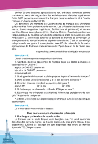 108
Environ 39 000 étudiants, spécialistes ou non, ont choisi le français comme
première ou seconde langue dans les établissements d’études supérieures.
Enfin, 5000 personnes apprennent le français dans les Alliances et à l’Institut
Français d’Ukraine de Kyїv (IFU). 
On dénombre une trentaine de Départements de français des universités
qui forment les futurs professeurs de français. Les universités techniques (com-
merce, économie-gestion, ingénieurs, Architecture et génie-civil) et notam-
ment les filières francophones (Kyїv, Kharkov, Dnipro, Donetsk) maintiennent
l’apprentissage du français sur objectifs spécifiques grâce au soutien de cette
Ambassade. 27 universités agraires se donnent les moyens de développer un
enseignement du français moderne et professionnalisant. C’est un travail origi-
nal qui a vu le jour grâce à la coopération avec l’École nationale de formation
agronomique de Toulouse et du ministère de l’Agriculture et de la Pêche fran-
çais.
d’après http://www.ambafrance-ua.org/En-introduction
Exercice 15.
Сhoisis la bonne réponse ou réponds aux questions.
1. Combien d’élèves apprennent le français dans les écoles primaires et
secondaires en Ukraine ?
a) plus de 300 000 personnes
b) moins de 300 000 personnes
c) on ne sait pas
2. Quel type d’établissement scolaire propose le plus d’heures de français ?
3. Dans quelles villes ukrainiennes y a-t-il des sections bilingues ?
4. Combien d’élèves comptent les sections bilingues ?
a) 257 241	 b) 19 433	 c) 1 000
5. Qu’est-ce que représente le chiffre de 5000 personnes ?
6. Est-ce que les universités ukrainiennes forment les professeurs de fran-
çais ? Argumente ta réponse.
7. Cite les Universités où l’apprentissage du français sur objectifs spécifiques
est maintenu.
Exercice 16.
Lis le texte et fais les exercices ci-dessous.
Cinq bonnes raisons d’apprendre le français
1. Une langue parlée dans le monde entier 
Le français est la seule langue avec l’anglais que l’on peut apprendre
dans tous les pays du monde. La France dispose du plus grand réseau d’éta-
blissements culturels à l’étranger où sont dispensés des cours de français
à plus de 750 000 personnes.
 