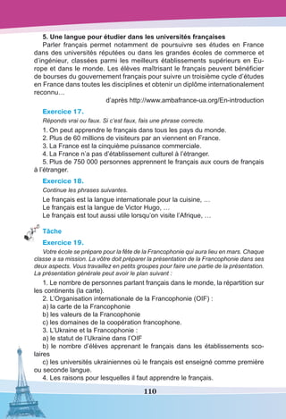 110
5. Une langue pour étudier dans les universités françaises 
Parler français permet notamment de poursuivre ses études en France
dans des universités réputées ou dans les grandes écoles de commerce et
d’ingénieur, classées parmi les meilleurs établissements supérieurs en Eu-
rope et dans le monde. Les élèves maîtrisant le français peuvent bénéficier
de bourses du gouvernement français pour suivre un troisième cycle d’études
en France dans toutes les disciplines et obtenir un diplôme internationalement
reconnu…
d’après http://www.ambafrance-ua.org/En-introduction
Exercice 17.
Réponds vrai ou faux. Si c’est faux, fais une phrase correcte.
1.	On peut apprendre le français dans tous les pays du monde.
2.	Plus de 60 millions de visiteurs par an viennent en France.
3.	La France est la cinquième puissance commerciale.
4.	La France n’a pas d’établissement culturel à l’étranger.
5.	Plus de 750 000 personnes apprennent le français aux cours de français
à l’étranger.
Exercice 18.
Continue les phrases suivantes.
Le français est la langue internationale pour la cuisine, …
Le français est la langue de Victor Hugo, …
Le français est tout aussi utile lorsqu’on visite l’Afrique, …
Tâche
Exercice 19.
Votre école se prépare pour la fête de la Francophonie qui aura lieu en mars. Chaque
classe a sa mission. La vôtre doit préparer la présentation de la Francophonie dans ses
deux aspects. Vous travaillez en petits groupes pour faire une partie de la présentation.
La présentation générale peut avoir le plan suivant :
1. Le nombre de personnes parlant français dans le monde, la répartition sur
les continents (la carte).
2. L’Organisation internationale de la Francophonie (OIF) :
a) la carte de la Francophonie
b) les valeurs de la Francophonie 
c) les domaines de la coopération francophone.
3. L’Ukraine et la Francophonie :
a) le statut de l’Ukraine dans l’OIF
b) le nombre d’élèves apprenant le français dans les établissements sco-
laires
c) les universités ukrainiennes où le français est enseigné comme première
ou seconde langue.
4. Les raisons pour lesquelles il faut apprendre le français.
 