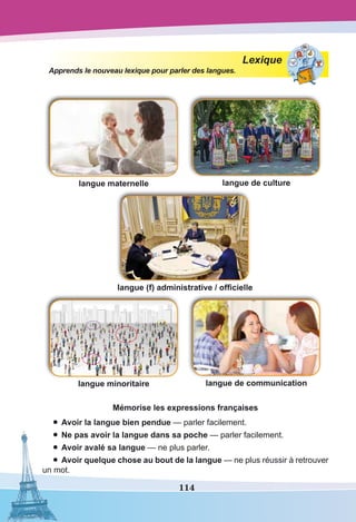 114
Lexique
Apprends le nouveau lexique pour parler des langues.
langue maternelle langue de culture
langue (f) administrative / officielle
langue minoritaire langue de communication
Mémorise les expressions françaises
•	Avoir la langue bien pendue — parler facilement.
•	Ne pas avoir la langue dans sa poche — parler facilement.
•	Avoir avalé sa langue — ne plus parler.
•	Avoir quelque chose au bout de la langue — ne plus réussir à retrouver
un mot.
 