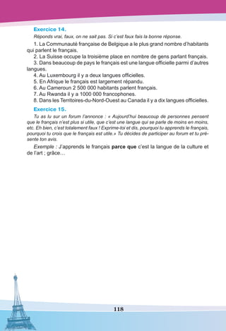 118
Exercice 14.
Réponds vrai, faux, on ne sait pas. Si c’est faux fais la bonne réponse.
1. La Communauté française de Belgique a le plus grand nombre d’habitants
qui parlent le français.
2. La Suisse occupe la troisième place en nombre de gens parlant français.
3. Dans beaucoup de pays le français est une langue officielle parmi d’autres
langues.
4. Au Luxembourg il y a deux langues officielles.
5. En Afrique le français est largement répandu.
6. Au Cameroun 2 500 000 habitants parlent français.
7. Au Rwanda il y a 1000 000 francophones.
8. Dans les Territoires-du-Nord-Ouest au Canada il y a dix langues officielles.
Exercice 15.
Tu as lu sur un forum l’annonce : « Aujourd’hui beaucoup de personnes pensent
que le français n’est plus si utile, que c’est une langue qui se parle de moins en moins,
etc. Eh bien, c’est totalement faux ! Exprime-toi et dis, pourquoi tu apprends le français,
pourquoi tu crois que le français est utile.» Tu décides de participer au forum et tu pré-
sente ton avis.
Exemple : J’apprends le français parce que c’est la langue de la culture et
de l’art ; grâce…
 