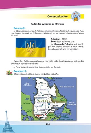 124
Communication
Parler des symboles de l’Ukraine
Exercice 9.
a) Observe les armoiries de l’Ukraine. Explique les significations des symboles. Pour
cela tu peux te servir de l’information d’Internet, de ton manuel d’histoire ou d’autres
sources.
Adoption : 1992
Écu d’azur au trident d’or
Le blason de l’Ukraine est formé
par un champ unique, d’azur, dans
lequel apparaît une composition.
Exemple : Cette composition est nommée trident ou trizoub qui est un des
plus vieux symboles existants.
b) Parle de la même manière des symboles du Canada.
Exercice 10.
Observe la carte et lis la fiche « Le Québec en bref ».
 