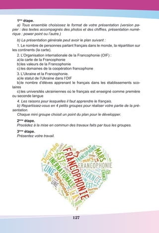 127
1ère
étape.
a) Tous ensemble choisissez le format de votre présentation (version pa-
pier : des textes accompagnés des photos et des chiffres, présentation numé-
rique : power point ou l’autre.)
b) La présentation générale peut avoir le plan suivant :
1.	Le nombre de personnes parlant français dans le monde, la répartition sur
les continents (la carte).
2.	L’Organisation internationale de la Francophonie (OIF) :
a)	la carte de la Francophonie
b)	les valeurs de la Francophonie 
c)	les domaines de la coopération francophone
3.	L’Ukraine et la Francophonie. 
a)	le statut de l’Ukraine dans l’OIF
b)	le nombre d’élèves apprenant le français dans les établissements sco-
laires
c)	les universités ukrainiennes où le français est enseigné comme première
ou seconde langue
4. Les raisons pour lesquelles il faut apprendre le français.
b) Repartissez-vous en 4 petits groupes pour réaliser votre partie de la pré-
sentation.
Chaque mini groupe choisit un point du plan pour le développer.
2ème
étape.
Procédez à la mise en commun des travaux faits par tous les groupes.
3ème
étape.
Présentez votre travail.
 