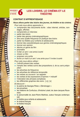 CONTRAT D’APPRENTISSAGE
Nous allons parler des loisirs des jeunes, du théâtre et du cinéma.
Pour cela nous allons apprendre à :
•	 comprendre des documents écrits : sites internet, articles, son-
dages, affiches
•	 comprendre un interview
•	 parler des loisirs
•	 parler des genres cinématographiques
•	 dire avec quelle fréquence on pratique des loisirs
•	 parler du théâtre pour enfants et adolescents
•	 donner des caractéristiques aux genres cinématographiques
•	 donner son opinion
•	 décrire un genre de film
•	 promettre
•	 inviter un ami / une amie à sortir
•	 choisir un film
•	 proposer une sortie
•	 écrire un mail à un ami / une amie pour l’i inviter à sortir
Pour cela nous allons utiliser :
•	 l’infinitif présent des verbes
•	 l’emploi des verbes suivis des propositions à, de ou sans prépo-
sition
•	 les adverbes de fréquence
•	 les adverbes de référence temporelle
•	 les verbes se souvenir / se rappeler
•	 les verbes et les expressions d’opinion + indicatif
•	 l’intonation des phrases complexes
•	 les différentes graphies des sons : [ z], [ s]
Et découvrir :
•	 le poème de Georges Pérec « Déménager »
•	 les proverbes
•	 les citations de Confucius, d’Antoine Loisel, de Jean-Jacques Rous-
seau
•	 la personnalité de Jean-Pierre Martinez, auteur français contempo-
rain
•	 le théâtre pour enfants et adolescents
•	 le cinéma français
•	 le théâtre français
РОЗДІЛ
UNITÉ 6 Les loisirs, le cinéma et le
théâtre
 
