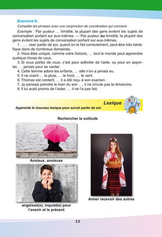 13
Exercice 6.
Complète les phrases avec une conjonction de coordination qui convient.
Exemple : Par pudeur … timidité, la plupart des gens évitent les sujets de
conversation portant sur eux-mêmes. — Par pudeur ou timidité, la plupart des
gens évitent les sujets de conversation portant sur eux-mêmes.
1.	 …, oser parler de soi, quand on le fait correctement, peut-être très béné-
fique dans de nombreux domaines.
2.	Vous êtes unique, comme votre histoire, … tout le monde peut apprendre
quelque chose de vous.
3.	Si vous parlez de vous, c’est pour solliciter de l’aide, ou pour en appor-
ter, … jamais pour se vanter.
4.	Cette femme adore les enfants, … elle n’en a jamais eu.
5.	Il ne craint … la pluie, … le froid, … le vent.
6.	Thomas est content, … il a été reçu à son examen.
7.	Je pensais prendre le train du soir …, il ne circule pas le dimanche.
8.	Il lui avait promis de l’aider, … il ne l’a pas fait.
Lexique
Apprends le nouveau lexique pour savoir parler de soi.
Rechercher la solitude
Anxieux, anxieuse
Aimer recevoir des autres
angoissé(e), inquiet(e) pour
l’avenir et le présent
 