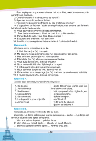 132
1.	Pour expliquer ce que vous faites et qui vous êtes, exercez-vous en pré-
parant votre discours.
2.	Que faire quand il y a beaucoup de travail ?
3.	Il permet aussi de renforcer le lien.
4.	Pourquoi ne pas aller au théâtre au lieu d’aller au cinéma ?
	5.	L’objectif est de faciliter l’accès au dispositif pour les enfants des familles
bénéficiaires de l’aide sociale.
	6.	Vous pouvez réserver vos billets par Internet.
	7.	 Pour tester un discours, il faut recourir à un public de choix.
	8.	Partez tout de suite, vous êtes déjà en retard !
	9.	Écouter sans entendre, voir sans voir.
	 10.	La ville propose également des activités à l’unité à tarif réduit.
Exercice 6.
Choisis la bonne préposition : à ou de.
	1.	Il était étonné (de / à) nous voir.
	2.	Ma cousine nous a demandé (de / à) accompagner son amie.
	3.	Mes amis ont promis (de / à) nous appeler.
	4.	Elle hésite (de / à) aller au cinéma ou au théâtre.
	5.	Vous avez oublié (de / à) nous prévenir.
	6.	Nous avons décidé (de / à) faire plus du sport.
	7.	Il est rassuré (de / à) avoir retrouvé son sac.
	8.	Nous sommes surprises (de / à) vous voir ici.
	9.	Cette action vous encourage (de / à) pratiquer de nombreuses activités.
	 10.	Il réussit toujours (de / à) nous convaincre.
Exercice 7.
Associe deux colonnes pour construire une phrase.
1. Il a décidé
2. Je commence
3. Ils détestent
4. Nous adorons
5. Es-tu content
6. Le dispositif a pour objectifs
7. Aimez-vous 
a) de donner aux jeunes une faci-
lité d’accès aux loisirs.
b) à comprendre les règles du jeu. 
c) l’accrobranche.
d) faire du sport.
e) d’être ici ?
f) de faire du squash.
g) aller au théâtre ?
Exercice 8.
Complète les phrases avec le verbe être ou avoir.
Exemple : La dame est revenue tout de suite après … partie. — La dame est
revenue tout de suite après être partie.
1. Mon ami est sorti après … pris les livres.
2. Mon père, est reparti après … attendu un quart d’heure.
3. Sophia a appelé sa mère après … rentrée chez elle.
 
