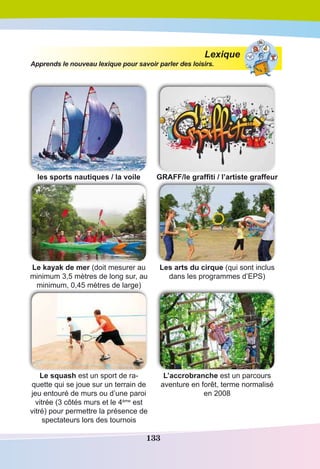 133
Lexique
Apprends le nouveau lexique pour savoir parler des loisirs.
les sports nautiques / la voile GRAFF/le graffiti / l’artiste graffeur
Le kayak de mer (doit mesurer au
minimum 3,5 mètres de long sur, au
minimum, 0,45 mètres de large)
Les arts du cirque (qui sont inclus
dans les programmes d’EPS)
Le squash est un sport de ra-
quette qui se joue sur un terrain de
jeu entouré de murs ou d’une paroi
vitrée (3 côtés murs et le 4ème
est
vitré) pour permettre la présence de
spectateurs lors des tournois
L’accrobranche est un parcours
aventure en forêt, terme normalisé
en 2008
 