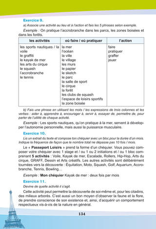 134
Exercice 9.
a) Associe une activité au lieu et à l’action et fais les 5 phrases selon exemple.
Exemple : On pratique l’accrobranche dans les parcs, les zones boisées et
dans les forêts.
les activités où faire / où pratiquer l’action
les sports nautiques / la
voile
le graffiti
le kayak de mer
les arts du cirque
le squash 
l’accrobranche
le tennis
la mer
l’océan
la ville
le village
les murs
le papier 
le sketch
le parc
la salle de sport
le cirque
la forêt
les clubs de squash 
l’espace de loisirs sportifs
la zone boisée
faire
pratiquer
graffer
jouer
b) Fais une phrase en utilisant les mots / les expressions de trois colonnes et les
verbes : aider à, apprendre à, encourager à, servir à, essayer de, permettre de, pour
parler de l’utilité de chaque activité.
Exemple : Les sports nautiques, qu’on pratique à la mer, servent à dévelop-
per l’autonomie personnelle, mais aussi la puissance musculaire.
Exercice 10.
Lis un extrait du texte et compose ton chéquier avec un bloc pour la durée d’un mois.
Indique la fréquence de façon que le nombre total ne dépasse pas 10 fois / mois.
Le « Passeport Loisirs » prend la forme d’un chéquier. Vous pouvez com-
poser votre chéquier avec 1 stage et / ou 1 ou 2 initiations et / ou 1 bloc com-
prenant 5 activités : Voile, Kayak de mer, Escalade, Rollers, Hip-Hop, Arts du
cirque, GRAFF, Dessin et Arts créatifs. Les autres activités sont délibérément
tournées vers la découverte : Équitation, Moto, Squash, Golf, Aquarium, Accro-
branche, Tennis, Bowling…
Eхemple : Mon chéquier Kayak de mer : deux fois par mois
Exercice 11.
Devine de quelle activité il s’agit.
Cette activité peut permettre la découverte de soi-même et, pour les citadins,
des milieux arborés. C’est aussi un bon moyen d’observer la faune et la flore,
de prendre conscience de son existence et, ainsi, d’acquérir un comportement
respectueux vis-à-vis de la nature en général.
 