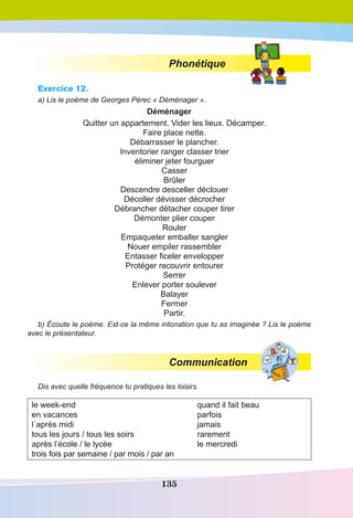 135
Phonétique
Exercice 12.
a) Lis le poème de Georges Pérec « Déménager ».
Déménager
Quitter un appartement. Vider les lieux. Décamper. 
Faire place nette. 
Débarrasser le plancher.
Inventorier ranger classer trier
éliminer jeter fourguer
Casser
Brûler
Descendre desceller déclouer 
Décoller dévisser décrocher
Débrancher détacher couper tirer 
Démonter plier couper
Rouler
Empaqueter emballer sangler 
Nouer empiler rassembler
Entasser ficeler envelopper 
Protéger recouvrir entourer 
Serrer
Enlever porter soulever
Balayer
Fermer
Partir.
b) Écoute le poème. Est-ce la même intonation que tu as imaginée ? Lis le poème
avec le présentateur.
Communication
Dis avec quelle fréquence tu pratiques les loisirs.
le week-end
en vacances
l´après midi
tous les jours / tous les soirs
après l’école / le lycée
trois fois par semaine / par mois / par an
quand il fait beau
parfois
jamais
rarement
le mercredi
 