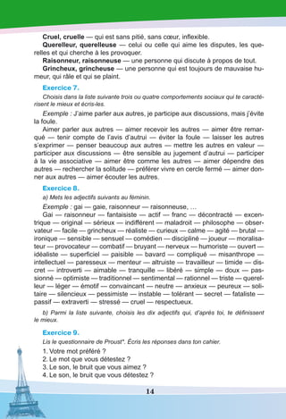 14
Cruel, cruelle — qui est sans pitié, sans cœur, inflexible.
Querelleur, querelleuse — celui ou celle qui aime les disputes, les que-
relles et qui cherche à les provoquer.
Raisonneur, raisonneuse — une personne qui discute à propos de tout.
Grincheux, grincheuse — une personne qui est toujours de mauvaise hu-
meur, qui râle et qui se plaint.
Exercice 7.
Choisis dans la liste suivante trois ou quatre comportements sociaux qui te caracté-
risent le mieux et écris-les.
Exemple : J’aime parler aux autres, je participe aux discussions, mais j’évite
la foule.
Aimer parler aux autres — aimer recevoir les autres — aimer être remar-
qué — tenir compte de l’avis d’autrui — éviter la foule — laisser les autres
s’exprimer — penser beaucoup aux autres — mettre les autres en valeur —
participer aux discussions — être sensible au jugement d’autrui — participer
à la vie associative — aimer être comme les autres — aimer dépendre des
autres — rechercher la solitude — préférer vivre en cercle fermé — aimer don-
ner aux autres — aimer écouter les autres.
Exercice 8.
a) Mets les adjectifs suivants au féminin.
Exemple : gai — gaie, raisonneur — raisonneuse, …
Gai — raisonneur — fantaisiste — actif — franc — décontracté — excen-
trique — original — sérieux — indifférent — maladroit — philosophe — obser-
vateur — facile — grincheux — réaliste — curieux — calme — agité — brutal —
ironique — sensible — sensuel — comédien — discipliné — joueur — moralisa-
teur — provocateur — combatif — bruyant — nerveux — humoriste — ouvert —
idéaliste — superficiel — paisible — bavard — compliqué — misanthrope —
intellectuel — paresseux — menteur — altruiste — travailleur — timide — dis-
cret — introverti — aimable — tranquille — libéré — simple — doux — pas-
sionné — optimiste — traditionnel — sentimental — rationnel — triste — querel-
leur — léger — émotif — convaincant — neutre — anxieux — peureux — soli-
taire — silencieux — pessimiste — instable — tolérant — secret — fataliste —
passif — extraverti — stressé — cruel — respectueux.
b) Parmi la liste suivante, choisis les dix adjectifs qui, d’après toi, te définissent
le mieux.
Exercice 9.
Lis le questionnaire de Proust*. Écris les réponses dans ton cahier.
1.	Votre mot préféré ? 
2.	Le mot que vous détestez ? 
3.	Le son, le bruit que vous aimez ? 
4.	Le son, le bruit que vous détestez ? 
 
