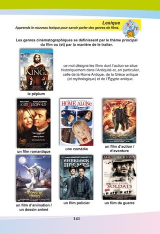 141
Lexique
Apprends le nouveau lexique pour savoir parler des genres de films.
Les genres cinématographiques se définissent par le thème principal
du film ou (et) par la manière de le traiter. 
le péplum
ce mot désigne les films dont l’action se situe
historiquement dans l’Antiquité et, en particulier,
celle de la Rome Antique, de la Grèce antique
(et mythologique) et de l’Égypte antique. 
un film romantique
une comédie
un film d’action /
d’aventure
un film d’animation /
un dessin animé
un film policier un film de guerre
 