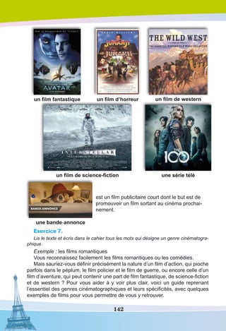 142
un film fantastique un film d’horreur un film de western
un film de science-fiction une série télé
une bande-annonce
est un film publicitaire court dont le but est de
promouvoir un film sortant au cinéma prochai-
nement.
Exercice 7.
Lis le texte et écris dans le cahier tous les mots qui désigne un genre cinématogra-
phique.
Exemple : les films romantiques
Vous reconnaissez facilement les films romantiques ou les comédies.
Mais sauriez-vous définir précisément la nature d’un film d’action, qui pioche
parfois dans le péplum, le film policier et le film de guerre, ou encore celle d’un
film d’aventure, qui peut contenir une part de film fantastique, de science-fiction
et de western ? Pour vous aider à y voir plus clair, voici un guide reprenant
l’essentiel des genres cinématographiques et leurs spécificités, avec quelques
exemples de films pour vous permettre de vous y retrouver.
 