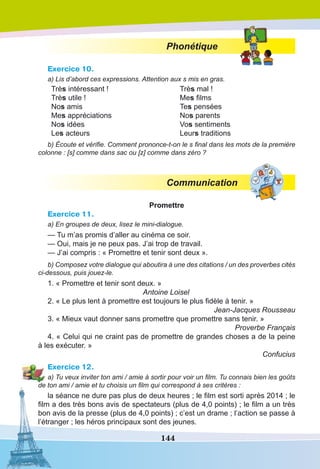 144
Phonétique
Exercice 10.
a) Lis d’abord ces expressions. Attention aux s mis en gras.
Très intéressant !
Très utile !
Nos amis
Mes appréciations
Nos idées
Les acteurs
Très mal !
Mes films
Tes pensées
Nos parents
Vos sentiments
Leurs traditions
b) Écoute et vérifie. Comment prononce-t-on le s final dans les mots de la première
colonne : [s] comme dans sac ou [z] comme dans zéro ?
Communication
Promettre
Exercice 11.
a) En groupes de deux, lisez le mini-dialogue.
— Tu m’as promis d’aller au cinéma ce soir.
— Oui, mais je ne peux pas. J’ai trop de travail.
— J’ai compris : « Promettre et tenir sont deux ».
b) Composez votre dialogue qui aboutira à une des citations / un des proverbes cités
ci-dessous, puis jouez-le.
1. « Promettre et tenir sont deux. »
Antoine Loisel
2. « Le plus lent à promettre est toujours le plus fidèle à tenir. »
Jean-Jacques Rousseau
3. « Mieux vaut donner sans promettre que promettre sans tenir. »
Proverbe Français
4. « Celui qui ne craint pas de promettre de grandes choses a de la peine
à les exécuter. »
Confucius
Exercice 12.
a) Tu veux inviter ton ami / amie à sortir pour voir un film. Tu connais bien les goûts
de ton ami / amie et tu choisis un film qui correspond à ses critères :
la séance ne dure pas plus de deux heures ; le film est sorti après 2014 ; le
film a des très bons avis de spectateurs (plus de 4,0 points) ; le film a un très
bon avis de la presse (plus de 4,0 points) ; c’est un drame ; l’action se passe à
l’étranger ; les héros principaux sont des jeunes.
 