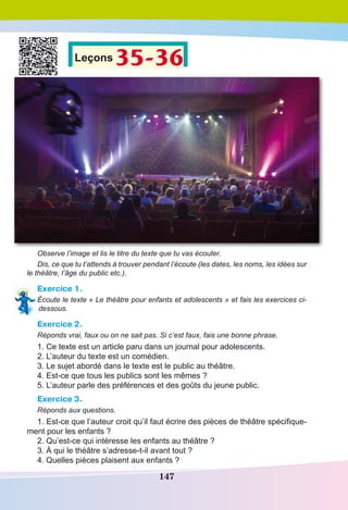 147
Leçons 35-36
Observe l’image et lis le titre du texte que tu vas écouter.
Dis, ce que tu t’attends à trouver pendant l’écoute (les dates, les noms, les idées sur
le théâtre, l’âge du public etc.).
Exercice 1.
Écoute le texte « Le théâtre pour enfants et adolescents » et fais les exercices ci-
dessous.
Exercice 2.
Réponds vrai, faux ou on ne sait pas. Si c’est faux, fais une bonne phrase.
1. Ce texte est un article paru dans un journal pour adolescents.
2. L’auteur du texte est un comédien.
3. Le sujet abordé dans le texte est le public au théâtre.
4. Est-ce que tous les publics sont les mêmes ?
5. L’auteur parle des préférences et des goûts du jeune public.
Exercice 3.
Réponds aux questions.
1. Est-ce que l’auteur croit qu’il faut écrire des pièces de théâtre spécifique-
ment pour les enfants ?
2. Qu’est-ce qui intéresse les enfants au théâtre ?
3. À qui le théâtre s’adresse-t-il avant tout ?
4. Quelles pièces plaisent aux enfants ?
 