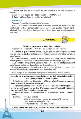 148
5. Est-ce que tous les enfants ont les mêmes goûts et les mêmes préoccu-
pations ?
6. Par qui sont jouées les pièces de Jean-Pierre Martinez ?
7. Pourquoi les enfants singent-ils les adultes ?
Exercice 4.
Réécoute l’enregistrement et complète la phrase.
Mes … à sketchs notamment, dans la mesure où elles ne nécessitent pas
un effort de … et une concentration sur … …, et parce qu’elles relèvent géné-
ralement d’un … de l’absurde auquel les enfants, dans leur grande sagesse,
sont très … .
Grammaire
Verbes et expressions d’opinion + indicatif
a) Observe les phrases tirées du texte. Fais attention aux mots en gras.
1. J’observe que certaines pièces, n’ayant pas été écrites spécifiquement
pour les enfants, sont davantage susceptibles de leur convenir et de leur plaire
que d’autres.
2. J’affirme que les pré-ados et autres adolescents n’ont pas forcément les
mêmes goûts et les mêmes préoccupations que les enfants plus jeunes.
3. Je constate en revanche que certaines de mes pièces sont plus souvent
que d’autres jouées par des enfants ou des adolescents.
4. Je pense que les enfants aiment aussi singer les adultes, pour se moquer
de leurs travers qui bien entendu ne leur échappent pas.
b) Lis la règle et cite un exemple de la partie a) de l’éxercice pour la confimer.
Le verbe de la subordonnée complétive se met à l’indicatif chaque fois
que l’on considère la réalité d’un fait.
1. Après les verbes de déclaration : affirmer, dire, déclarer, annoncer,
assurer, garantir, répondre, raconter…
2. Après les verbes d’opinion quand la situation est une certitude : penser,
croire, juger, trouver, savoir, être d’avis, supposer, être sûr, être certain,
être persuadé, être convaincu, remarquer, …
3. Après les verbes de connaissance et de perception : voir, constater,
savoir…
Exemples :	 Il dit qu’il neigera.
	 Je lui ai répondu que nous arriverons vers 10 heures. 
	 Nous sommes sûrs qu’il a raison. 
	 Il est probable qu’il fera beau demain.
•	 Avec verbe introducteur au présent / au futur entraînant l’indicatif
 