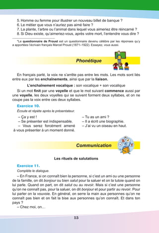 15
5.	Homme ou femme pour illustrer un nouveau billet de banque ? 
6.	Le métier que vous n’auriez pas aimé faire ? 
7.	La plante, l’arbre ou l’animal dans lequel vous aimeriez être réincarné ?
8.	Si Dieu existe, qu’aimeriez-vous, après votre mort, l’entendre vous dire ?
*Le questionnaire de Proust est un questionnaire devenu célèbre par les réponses qu’y
a apportées l’écrivain français Marcel Proust (1871–1922). Essayez, vous aussi.
Phonétique
En français parlé, la voix ne s’arrête pas entre les mots. Les mots sont liés
entre eux par les enchaînements, ainsi que par la liaison.
L’enchaînement vocalique : son vocalique + son vocalique
Si un mot finit par une voyelle et que le mot suivant commence aussi par
une voyelle, les deux voyelles qui se suivent forment deux syllabes, et on ne
coupe pas la voix entre ces deux syllabes.
Exercice 10.
Écoute et répète après le présentateur.
– Ça y est !
– Se présenter est indispensable.
– Vous serez forcément amené
à vous présenter à un moment donné.
– Tu as un ami ?
– Il a écrit une biographie.
– J’ai vu un oiseau en haut.
Communication
Les rituels de salutations
Exercice 11.
Complète le dialogue.
– En France, si on connaît bien la personne, si c’est un ami ou une personne
de la famille, on dit bonjour ou bien salut pour la saluer et on la tutoie quand on
lui parle. Quand on part, on dit salut ou au revoir. Mais si c’est une personne
qu’on ne connaît pas, pour la saluer, on dit bonjour et pour partir au revoir. Pour
lui parler on la vouvoie. En général, on serre la main aux personnes qu’on ne
connaît pas bien et on fait la bise aux personnes qu’on connaît. Et dans ton
pays ?
– Chez moi, on…
 