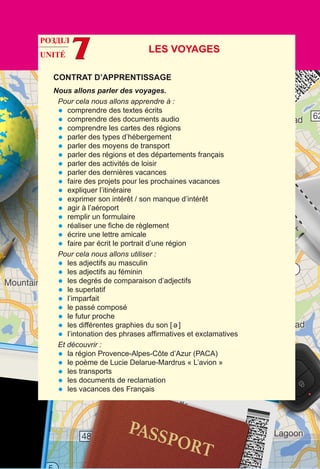 UNITÉ 7
CONTRAT D’APPRENTISSAGE
Nous allons parler des voyages.
Pour cela nous allons apprendre à :
•	 comprendre des textes écrits
•	 comprendre des documents audio
•	 comprendre les cartes des régions
•	 parler des types d’hébergement
•	 parler des moyens de transport
•	 parler des régions et des départements français
•	 parler des activités de loisir
•	 parler des dernières vacances
•	 faire des projets pour les prochaines vacances
•	 expliquer l’itinéraire
•	 exprimer son intérêt / son manque d’intérêt
•	 agir à l’aéroport
•	 remplir un formulaire
•	 réaliser une fiche de règlement
•	 écrire une lettre amicale
•	 faire par écrit le portrait d’une région
Pour cela nous allons utiliser :
•	 les adjectifs au masculin
•	 les adjectifs au féminin
•	 les degrés de comparaison d’adjectifs
•	 le superlatif
•	 l’imparfait
•	 le passé composé
•	 le futur proche
•	 les différentes graphies du son [ ə ]
•	 l’intonation des phrases affirmatives et exclamatives
Et découvrir :
•	 la région Provence-Alpes-Côte d’Azur (PACA)
•	 le poème de Lucie Delarue-Mardrus « L’avion »
•	 les transports
•	 les documents de reclamation
•	 les vacances des Français
Les voyages
РОЗДІЛ
 