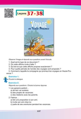 157
Leçons 37-38
Observe l’image et réponds aux questions avant l’écoute.
1. Quel est le type de ce document ?
2. Où cette affiche invite d’aller ?
3. Qu’est-ce que cette affiche propose exactement ?
4. Pour quelle période de l’année des voyages sont proposés ?
5. Comment s’appelle la compagnie qui promeut les voyages en Haute-Pro-
vence ?
Exercice 1.
Écoute le dialogue.
Exercice 2.
Réponds aux questions. Choisis la bonne réponse.
1.	Les garçons parlent…
	 a) de leur vie scolaire.	
	 b) des projets de vacances.
	 c) des relations avec les parents.
2.	Fabrice…
	 a) fait une proposition à son ami.
	 b) invite son ami chez lui.
	 c) parle de ses aventures pendant les vacances.
 