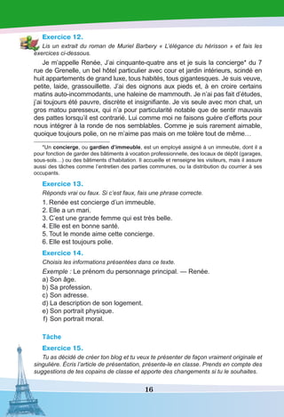16
Exercice 12.
Lis un extrait du roman de Muriel Barbery « L’élégance du hérisson » et fais les
exercices ci-dessous.
Je m’appelle Renée, J’ai cinquante-quatre ans et je suis la concierge* du 7
rue de Grenelle, un bel hôtel particulier avec cour et jardin intérieurs, scindé en
huit appartements de grand luxe, tous habités, tous gigantesques. Je suis veuve,
petite, laide, grassouillette. J’ai des oignons aux pieds et, à en croire certains
matins auto-incommodants, une haleine de mammouth. Je n’ai pas fait d’études,
j’ai toujours été pauvre, discrète et insignifiante. Je vis seule avec mon chat, un
gros matou paresseux, qui n’a pour particularité notable que de sentir mauvais
des pattes lorsqu’il est contrarié. Lui comme moi ne faisons guère d’efforts pour
nous intégrer à la ronde de nos semblables. Comme je suis rarement aimable,
quoique toujours polie, on ne m’aime pas mais on me tolère tout de même…
*Un concierge, ou gardien d’immeuble, est un employé assigné à un immeuble, dont il a
pour fonction de garder des bâtiments à vocation professionnelle, des locaux de dépôt (garages,
sous-sols…) ou des bâtiments d’habitation. Il accueille et renseigne les visiteurs, mais il assure
aussi des tâches comme l’entretien des parties communes, ou la distribution du courrier à ses
occupants.
Exercice 13.
Réponds vrai ou faux. Si c’est faux, fais une phrase correcte.
1.	Renée est concierge d’un immeuble.
2.	Elle a un mari.
3.	C’est une grande femme qui est très belle.
4.	Elle est en bonne santé.
5.	Tout le monde aime cette concierge.
6.	Elle est toujours polie.
Exercice 14.
Choisis les informations présentées dans ce texte.
Exemple : Le prénom du personnage principal. — Renée.
	a)	Son âge.
	b)	Sa profession.
	c)	Son adresse.
	d)	La description de son logement.
	e)	Son portrait physique.
	f)	Son portrait moral.
Tâche
Exercice 15.
Tu as décidé de créer ton blog et tu veux te présenter de façon vraiment originale et
singulière. Écris l’article de présentation, présente-le en classe. Prends en compte des
suggestions de tes copains de classe et apporte des changements si tu le souhaites.
 