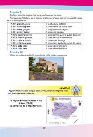 161
Exercice 9.
Certains adjectifs changent de sens en changeant de place.
Retrouve les définitions de la colonne droite pour chaque adjectif en caractère gras
de la colonne gauche.
А. Un grand homme
В. Un homme grand
1. Un homme célèbre
2. Un homme de haute taille
А. Un brave garçon
В. Un garçon brave
1. Un garçon courageux
2. Un gentil garçon
А. Une pauvre femme
В. Une femme pauvre
1. Une femme qui n’a guère d’argent
2. Une femme malheureuse
А. Un curieux enfant
В. Un enfant curieux
1. Un enfant étrange
2. Un enfant avide de voir et de savoir
А. Une sale bête
В. Une bête sale
1. Une bête malpropre
2. Une bête méchante
Exercice 10.
Utilise au moins six adjectifs pour décrire cette maison provençale.
Lexique
Apprends le nouveau lexique pour savoir parler des régions à visi-
ter, des logements à réserver.
La région Provence-Alpes-Côte
d’Azur (PACA)
se compose de 6 départements.
 