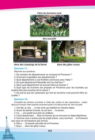 162
Faire du tourisme rural
être accueilli
dans des campings de la ferme dans des gîtes ruraux
Exercice 11.
Réponds aux questions.
1.	De combien de départements se compose la Provence ?
2.	Comment s’appellent ces départements ?
3.	Quel département à une frontière commune avec l’Italie ?
4.	De quel département Marseille est-il le chef lieu ?
5.	Dans quel département se trouvent Nice et Cannes ?
6.	Quel type de tourisme est proposé en Provence pour les touristes qui
veulent être plus proches de la nature ?
7.	Où est-ce que les vacanciers qui font du tourisme rural pourront être ac-
cueillis ?
Exercice 12.
Complète les phrases suivantes à l’aide des verbes et des expressions : visiter-
découvrir-rendre visite-explorer-examiner-partir à la découverte de- être accueilli.
1.	Cet été, je vais … à mes amis qui habitent en Hautes-Alpes.
2.	Avant de planter la tente, ils ont bien … le terrain.
3.	Il a … une grotte tout près du château.
4.	Il faut absolument … Nice et Cannes qui se trouvent en Alpes-Maritimes.
5.	Comme nous n’avions pas de projet précis, nous sommes … la Provence
que nous ne connaissons pas encore.
6.	Elle a … la beauté naturelle de la Provence.
7.	Nous … dans les gîtes ruraux.
 
